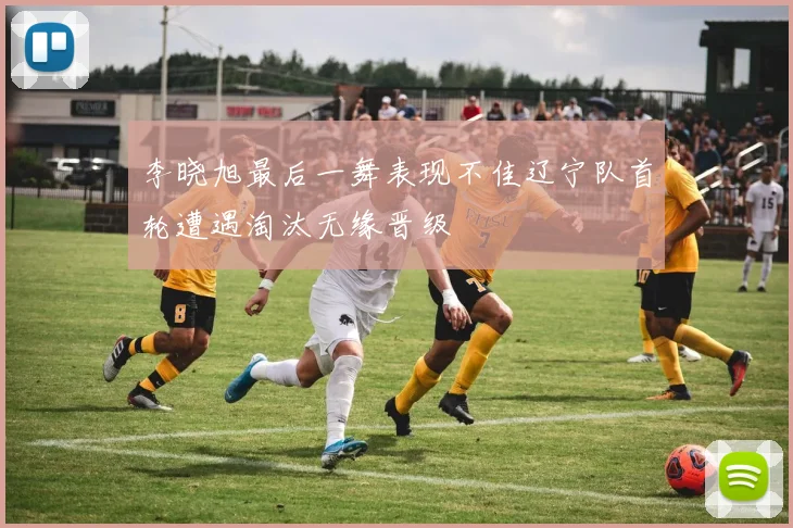 李晓旭最后一舞表现不佳辽宁队首轮遭遇淘汰无缘晋级