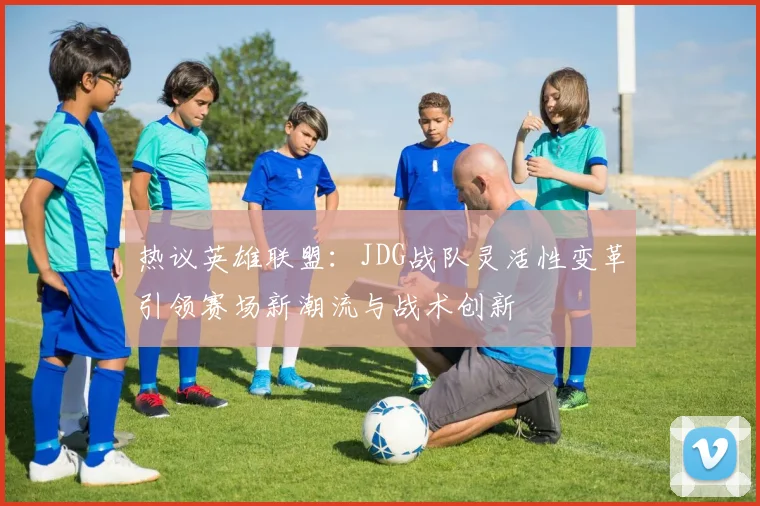 热议英雄联盟：JDG战队灵活性变革引领赛场新潮流与战术创新