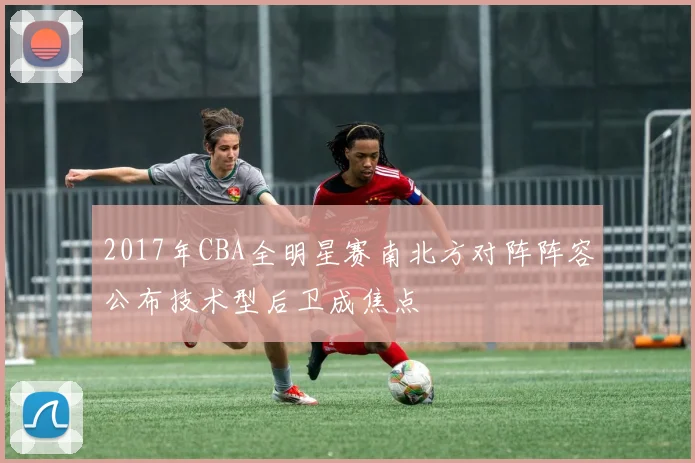 2017年CBA全明星赛南北方对阵阵容公布技术型后卫成焦点