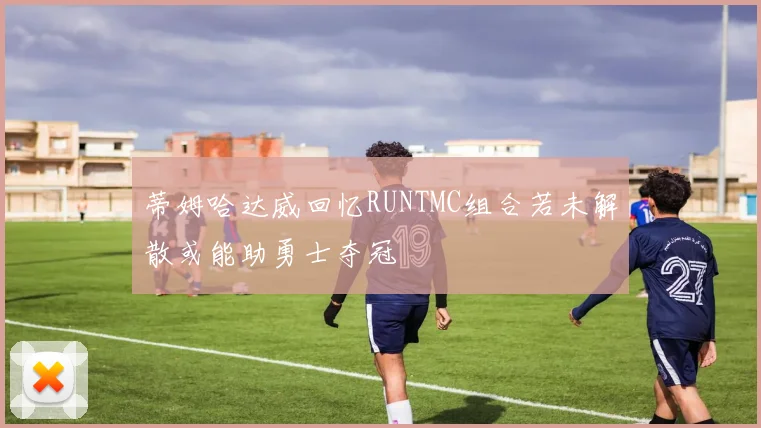 蒂姆哈达威回忆RUNTMC组合若未解散或能助勇士夺冠